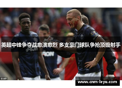 英超中锋争夺战愈演愈烈 多支豪门球队争抢顶级射手 英超中锋争夺战愈演愈烈 多支豪门球队争抢顶级射手
