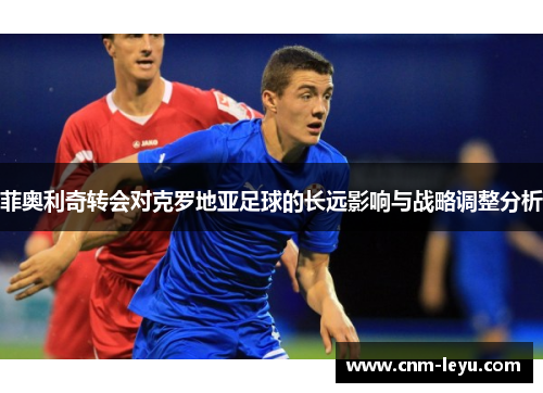 菲奥利奇转会对克罗地亚足球的长远影响与战略调整分析 菲奥利奇转会对克罗地亚足球的长远影响与战略调整分析