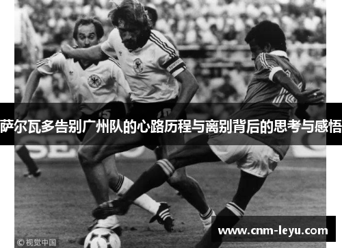 萨尔瓦多告别广州队的心路历程与离别背后的思考与感悟 萨尔瓦多告别广州队的心路历程与离别背后的思考与感悟