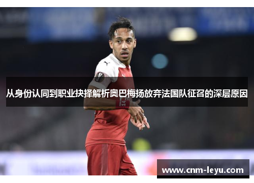 从身份认同到职业抉择解析奥巴梅扬放弃法国队征召的深层原因 从身份认同到职业抉择解析奥巴梅扬放弃法国队征召的深层原因