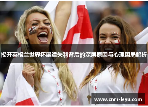 揭开英格兰世界杯屡遭失利背后的深层原因与心理困局解析 揭开英格兰世界杯屡遭失利背后的深层原因与心理困局解析