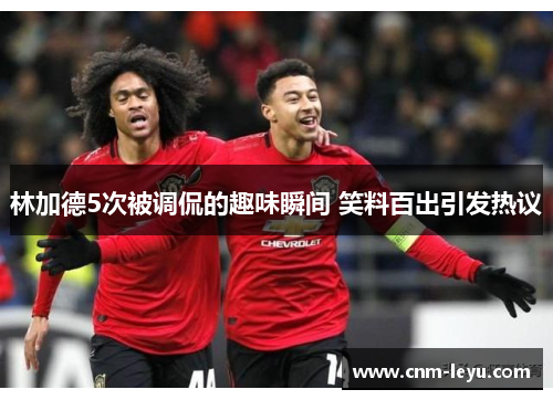 林加德5次被调侃的趣味瞬间 笑料百出引发热议 林加德5次被调侃的趣味瞬间 笑料百出引发热议