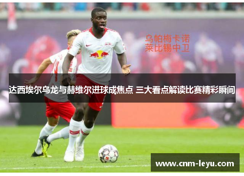 达西埃尔乌龙与赫维尔进球成焦点 三大看点解读比赛精彩瞬间 达西埃尔乌龙与赫维尔进球成焦点 三大看点解读比赛精彩瞬间