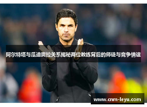 阿尔特塔与瓜迪奥拉关系揭秘两位教练背后的师徒与竞争情谊