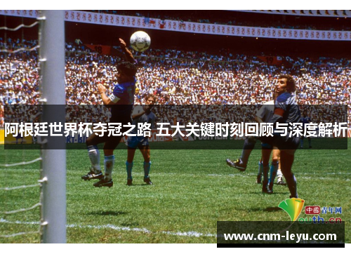 阿根廷世界杯夺冠之路 五大关键时刻回顾与深度解析
