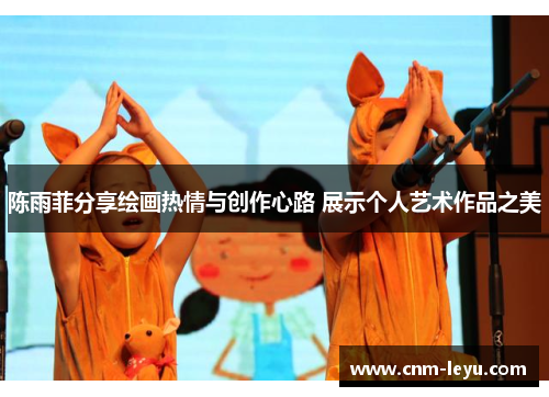 陈雨菲分享绘画热情与创作心路 展示个人艺术作品之美 陈雨菲分享绘画热情与创作心路 展示个人艺术作品之美