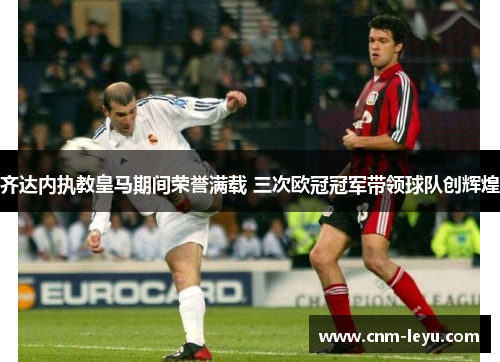 齐达内执教皇马期间荣誉满载 三次欧冠冠军带领球队创辉煌