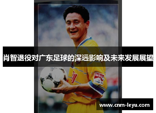 肖智退役对广东足球的深远影响及未来发展展望