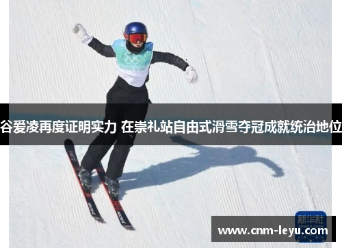 谷爱凌再度证明实力 在崇礼站自由式滑雪夺冠成就统治地位
