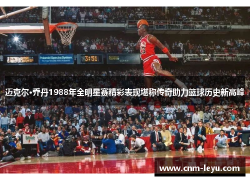迈克尔·乔丹1988年全明星赛精彩表现堪称传奇助力篮球历史新高峰 迈克尔·乔丹1988年全明星赛精彩表现堪称传奇助力篮球历史新高峰