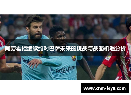 阿劳霍拒绝续约对巴萨未来的挑战与战略机遇分析