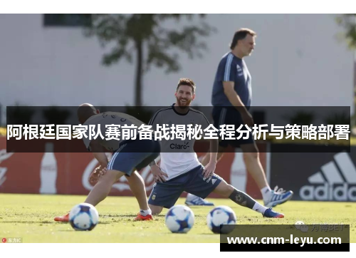 阿根廷国家队赛前备战揭秘全程分析与策略部署 阿根廷国家队赛前备战揭秘全程分析与策略部署