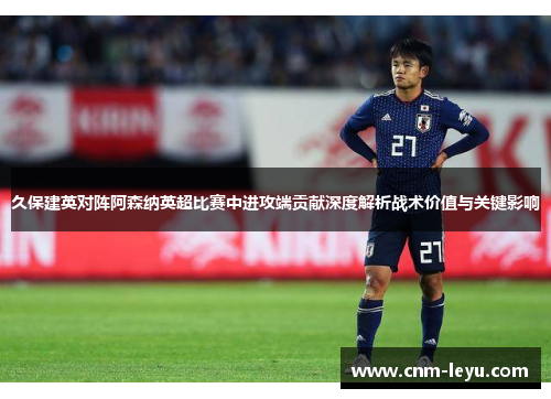 久保建英对阵阿森纳英超比赛中进攻端贡献深度解析战术价值与关键影响