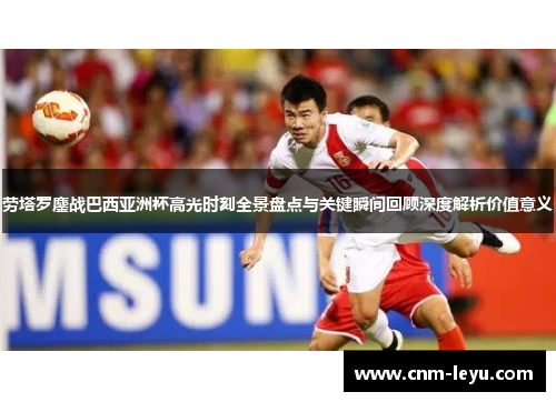 劳塔罗鏖战巴西亚洲杯高光时刻全景盘点与关键瞬间回顾深度解析价值意义