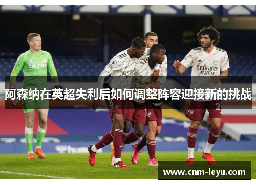 阿森纳在英超失利后如何调整阵容迎接新的挑战