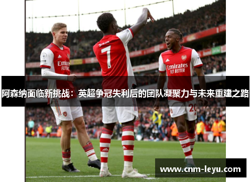 阿森纳面临新挑战:英超争冠失利后的团队凝聚力与未来重建之路 阿森纳面临新挑战:英超争冠失利后的团队凝聚力与未来重建之路