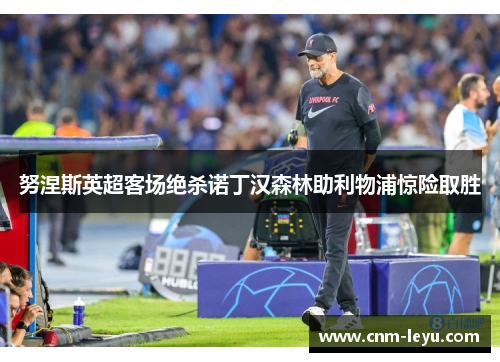努涅斯英超客场绝杀诺丁汉森林助利物浦惊险取胜 努涅斯英超客场绝杀诺丁汉森林助利物浦惊险取胜