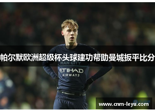 帕尔默欧洲超级杯头球建功帮助曼城扳平比分 帕尔默欧洲超级杯头球建功帮助曼城扳平比分