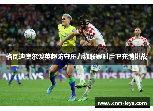 格瓦迪奥尔谈英超防守压力称联赛对后卫充满挑战 格瓦迪奥尔谈英超防守压力称联赛对后卫充满挑战