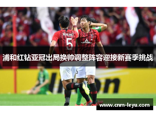 浦和红钻亚冠出局换帅调整阵容迎接新赛季挑战 浦和红钻亚冠出局换帅调整阵容迎接新赛季挑战