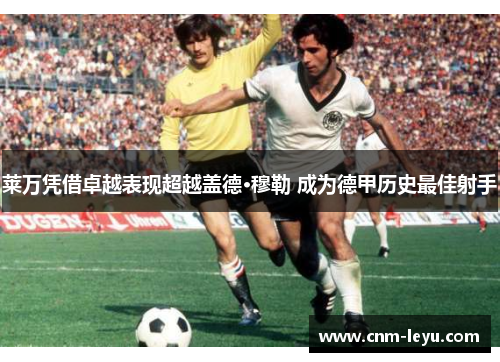 莱万凭借卓越表现超越盖德·穆勒 成为德甲历史最佳射手 莱万凭借卓越表现超越盖德·穆勒 成为德甲历史最佳射手