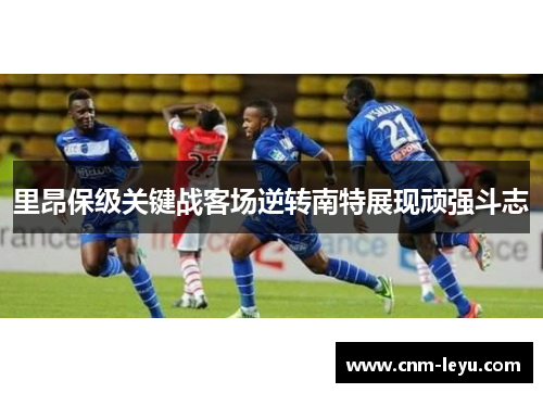 里昂保级关键战客场逆转南特展现顽强斗志 里昂保级关键战客场逆转南特展现顽强斗志