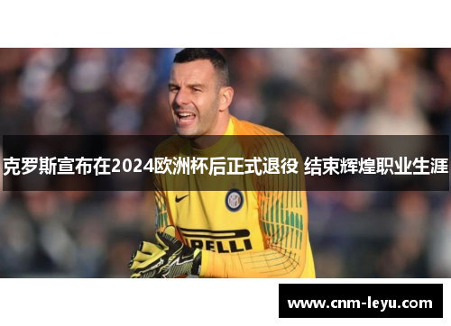 克罗斯宣布在2024欧洲杯后正式退役 结束辉煌职业生涯