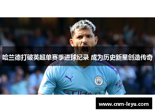 哈兰德打破英超单赛季进球纪录 成为历史新星创造传奇 哈兰德打破英超单赛季进球纪录 成为历史新星创造传奇