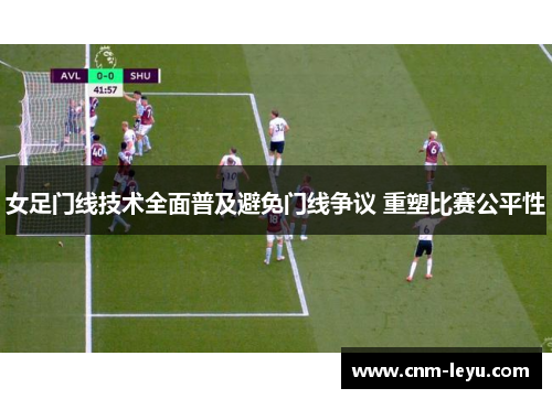 女足门线技术全面普及避免门线争议 重塑比赛公平性 女足门线技术全面普及避免门线争议 重塑比赛公平性